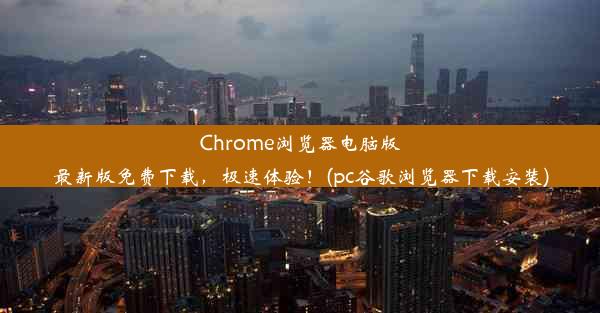 Chrome浏览器电脑版最新版免费下载，极速体验！(pc谷歌浏览器下载安装)