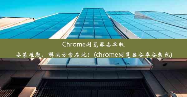 Chrome浏览器安卓版安装难题，解决方案在此！(chrome浏览器安卓安装包)