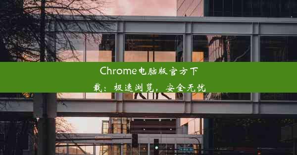 Chrome电脑版官方下载：极速浏览，安全无忧