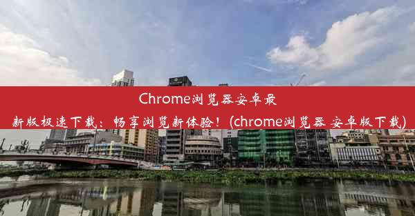 Chrome浏览器安卓最新版极速下载：畅享浏览新体验！(chrome浏览器 安卓版下载)