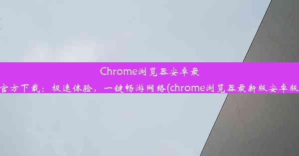 Chrome浏览器安卓最新版官方下载：极速体验，一键畅游网络(chrome浏览器最新版安卓版下载)