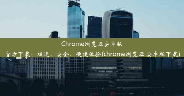 Chrome浏览器安卓版官方下载：极速、安全、便捷体验(chrome浏览器 安卓版下载)