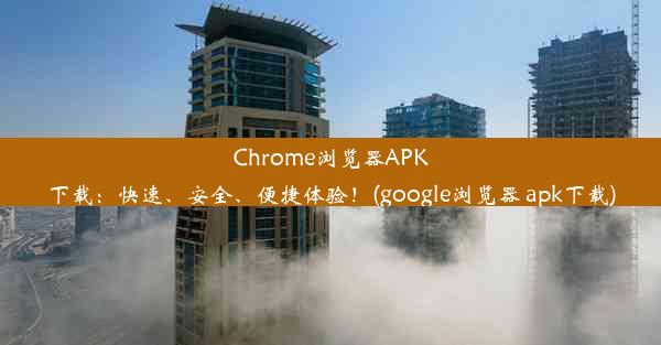 Chrome浏览器APK下载：快速、安全、便捷体验！(google浏览器 apk下载)