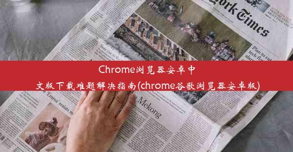 Chrome浏览器安卓中文版下载难题解决指南(chrome谷歌浏览器安卓版)