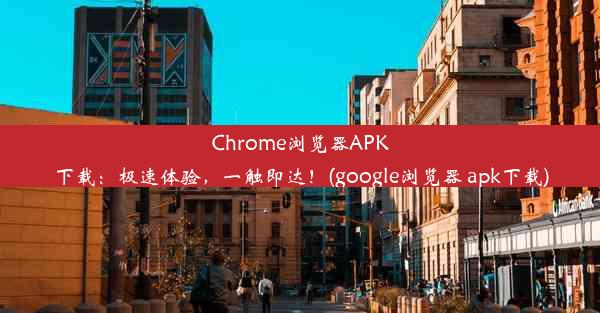 Chrome浏览器APK下载：极速体验，一触即达！(google浏览器 apk下载)