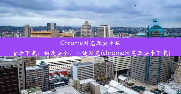 Chrome浏览器安卓版官方下载：快速安全，一键浏览(chrome浏览器安卓下载)