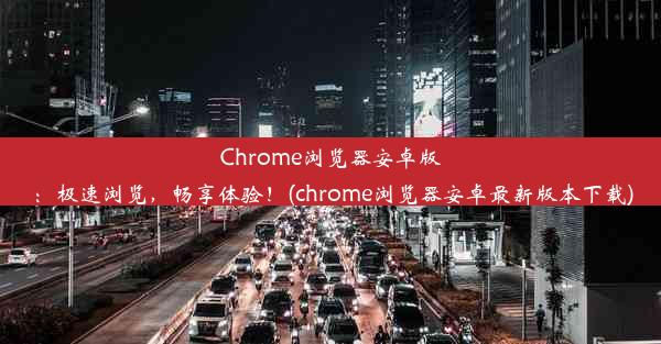 Chrome浏览器安卓版：极速浏览，畅享体验！(chrome浏览器安卓最新版本下载)