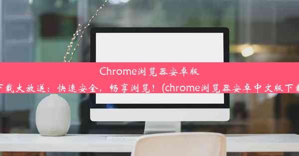 Chrome浏览器安卓版下载大放送：快速安全，畅享浏览！(chrome浏览器安卓中文版下载)