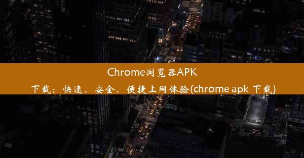 Chrome浏览器APK下载：快速、安全、便捷上网体验(chrome apk 下载)