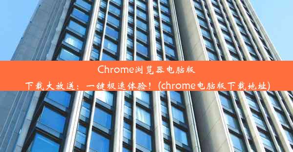 Chrome浏览器电脑版下载大放送：一键极速体验！(chrome电脑版下载地址)