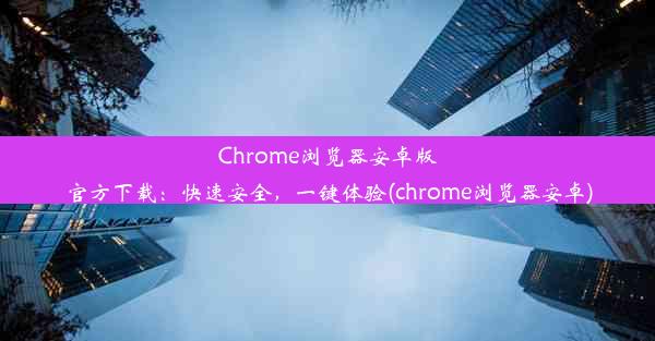 Chrome浏览器安卓版官方下载：快速安全，一键体验(chrome浏览器安卓)