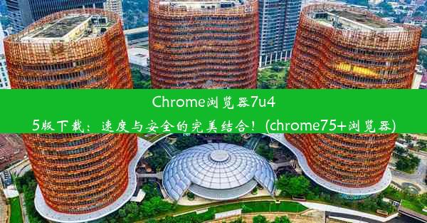 Chrome浏览器7u45版下载：速度与安全的完美结合！(chrome75+浏览器)