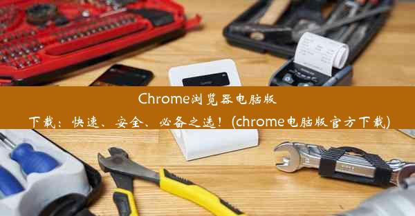 Chrome浏览器电脑版下载：快速、安全、必备之选！(chrome电脑版官方下载)