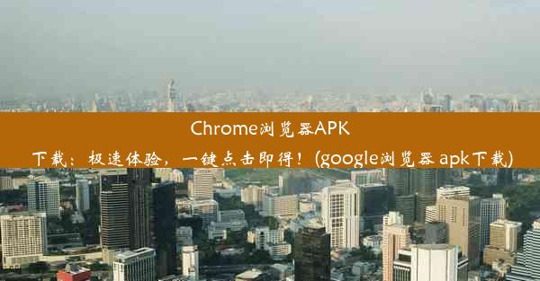 Chrome浏览器APK下载：极速体验，一键点击即得！(google浏览器 apk下载)