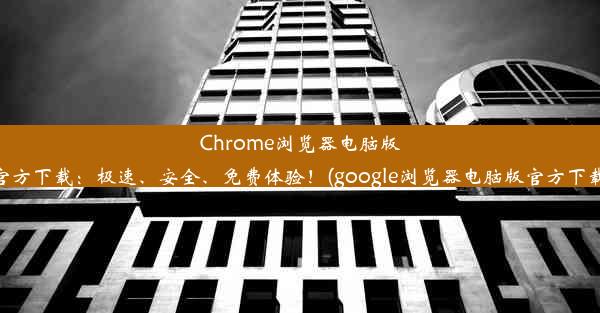 Chrome浏览器电脑版官方下载：极速、安全、免费体验！(google浏览器电脑版官方下载)