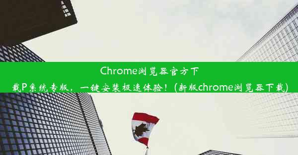 Chrome浏览器官方下载P系统专版，一键安装极速体验！(新版chrome浏览器下载)