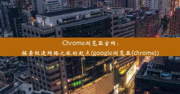 Chrome浏览器官网：探索极速网络之旅的起点(google浏览器(chrome))