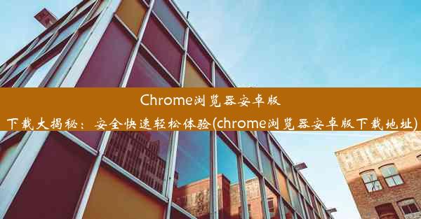 Chrome浏览器安卓版下载大揭秘：安全快速轻松体验(chrome浏览器安卓版下载地址)