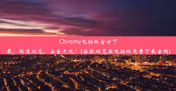 Chrome电脑版官方下载：极速浏览，安全无忧！(谷歌浏览器电脑版免费下载官网)