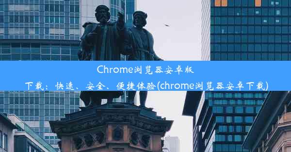 Chrome浏览器安卓版下载：快速、安全、便捷体验(chrome浏览器安卓下载)