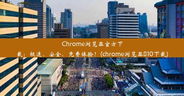 Chrome浏览器官方下载：极速、安全、免费体验！(chrome浏览器810下载)