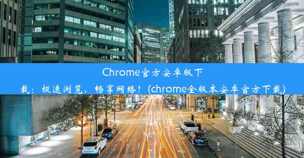 Chrome官方安卓版下载：极速浏览，畅享网络！(chrome全版本安卓官方下载)