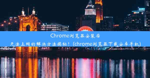 Chrome浏览器安装后无法上网的解决方法揭秘！(chrome浏览器下载安卓手机)