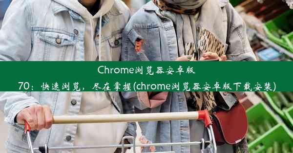 Chrome浏览器安卓版70：快速浏览，尽在掌握(chrome浏览器安卓版下载安装)