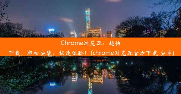 Chrome浏览器：超快下载，轻松安装，极速体验！(chrome浏览器官方下载 安卓)