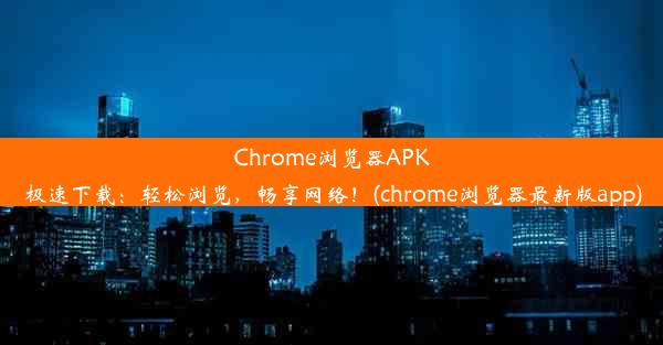 Chrome浏览器APK极速下载：轻松浏览，畅享网络！(chrome浏览器最新版app)