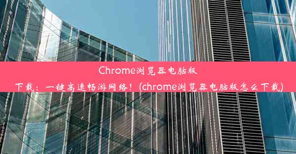 Chrome浏览器电脑版下载：一键高速畅游网络！(chrome浏览器电脑版怎么下载)