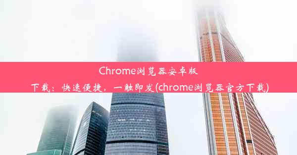 Chrome浏览器安卓版下载：快速便捷，一触即发(chrome浏览器官方下载)