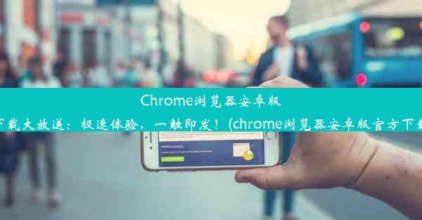 Chrome浏览器安卓版下载大放送：极速体验，一触即发！(chrome浏览器安卓版官方下载)