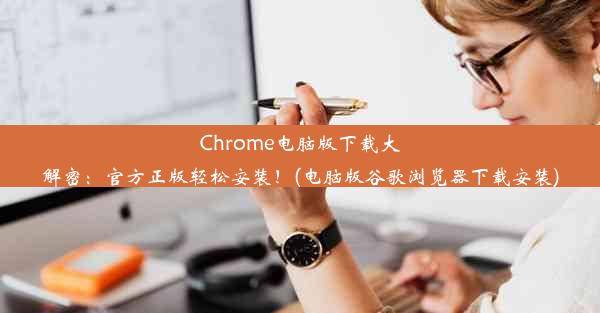 Chrome电脑版下载大解密：官方正版轻松安装！(电脑版谷歌浏览器下载安装)