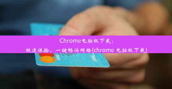 Chrome电脑版下载：极速体验，一键畅游网络(chrome 电脑版下载)