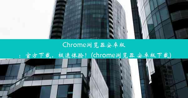 Chrome浏览器安卓版：官方下载，极速体验！(chrome浏览器 安卓版下载)