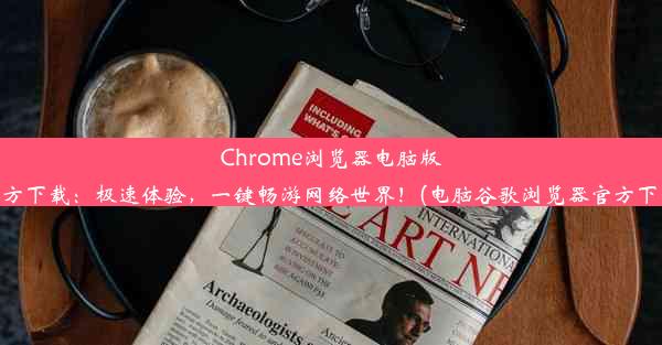 Chrome浏览器电脑版官方下载：极速体验，一键畅游网络世界！(电脑谷歌浏览器官方下载)