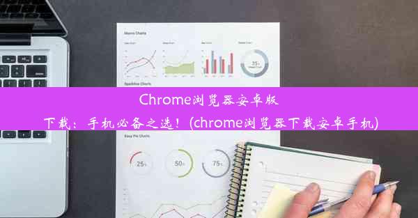 Chrome浏览器安卓版下载：手机必备之选！(chrome浏览器下载安卓手机)