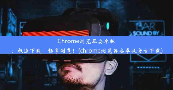 Chrome浏览器安卓版：极速下载，畅享浏览！(chrome浏览器安卓版官方下载)