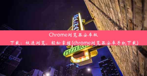 Chrome浏览器安卓版下载：极速浏览，轻松掌握(chrome浏览器安卓手机下载)