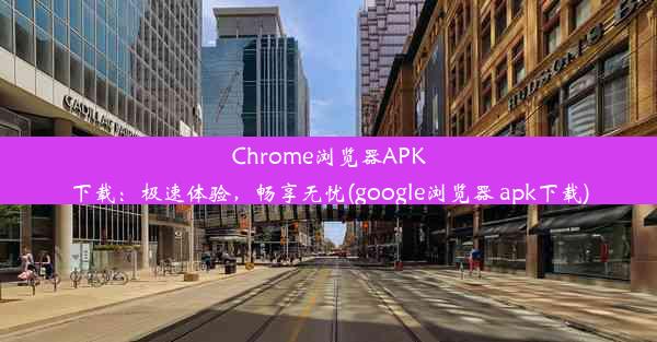 Chrome浏览器APK下载：极速体验，畅享无忧(google浏览器 apk下载)