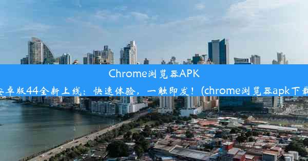 Chrome浏览器APK安卓版44全新上线：快速体验，一触即发！(chrome浏览器apk下载)