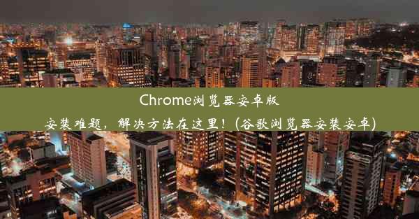 Chrome浏览器安卓版安装难题，解决方法在这里！(谷歌浏览器安装安卓)