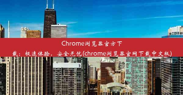 Chrome浏览器官方下载：极速体验，安全无忧(chrome浏览器官网下载中文版)