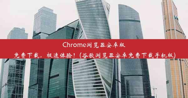 Chrome浏览器安卓版免费下载，极速体验！(谷歌浏览器安卓免费下载手机版)