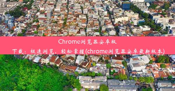 Chrome浏览器安卓版下载：极速浏览，轻松掌握(chrome浏览器安卓最新版本)