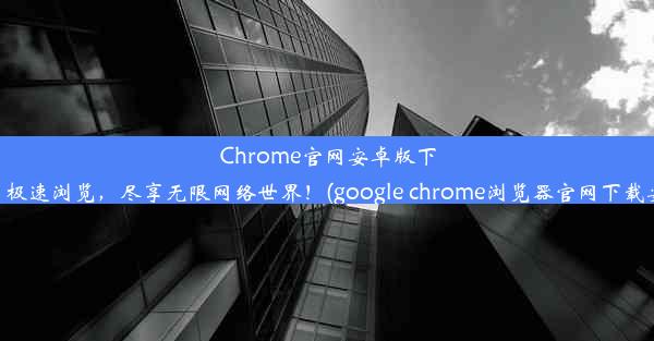 Chrome官网安卓版下载：极速浏览，尽享无限网络世界！(google chrome浏览器官网下载安卓)