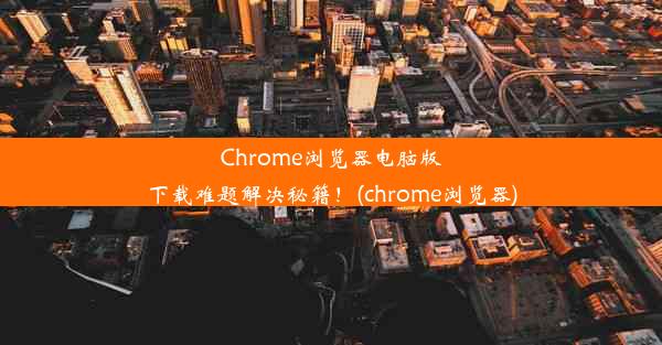 Chrome浏览器电脑版下载难题解决秘籍！(chrome浏览器)