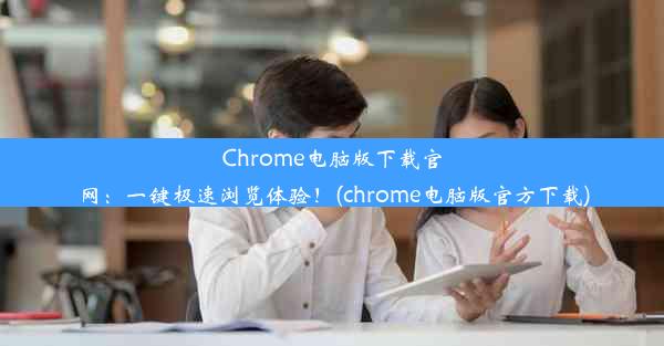 Chrome电脑版下载官网：一键极速浏览体验！(chrome电脑版官方下载)