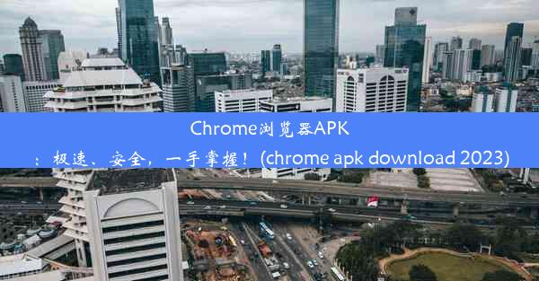 Chrome浏览器APK：极速、安全，一手掌握！(chrome apk download 2023)